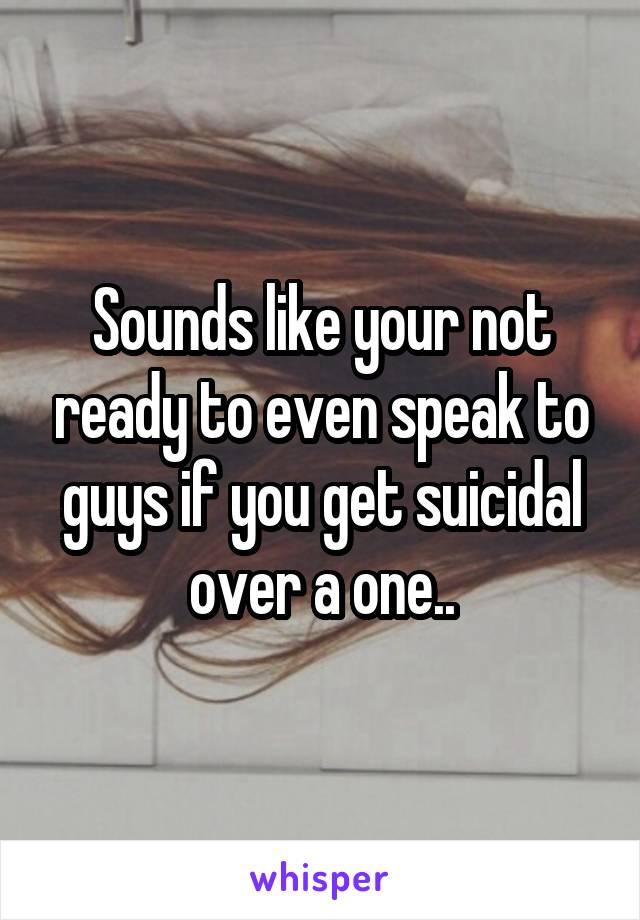 Sounds like your not ready to even speak to guys if you get suicidal over a one..