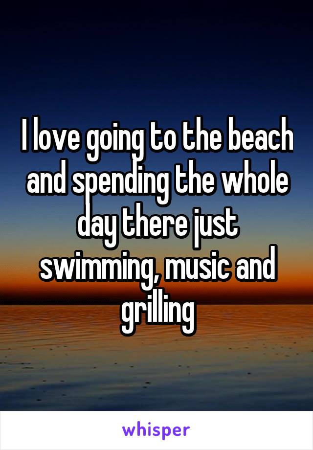 I love going to the beach and spending the whole day there just swimming, music and grilling