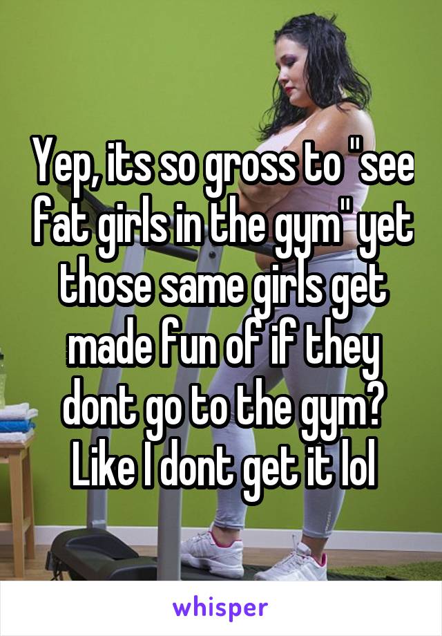 Yep, its so gross to "see fat girls in the gym" yet those same girls get made fun of if they dont go to the gym? Like I dont get it lol