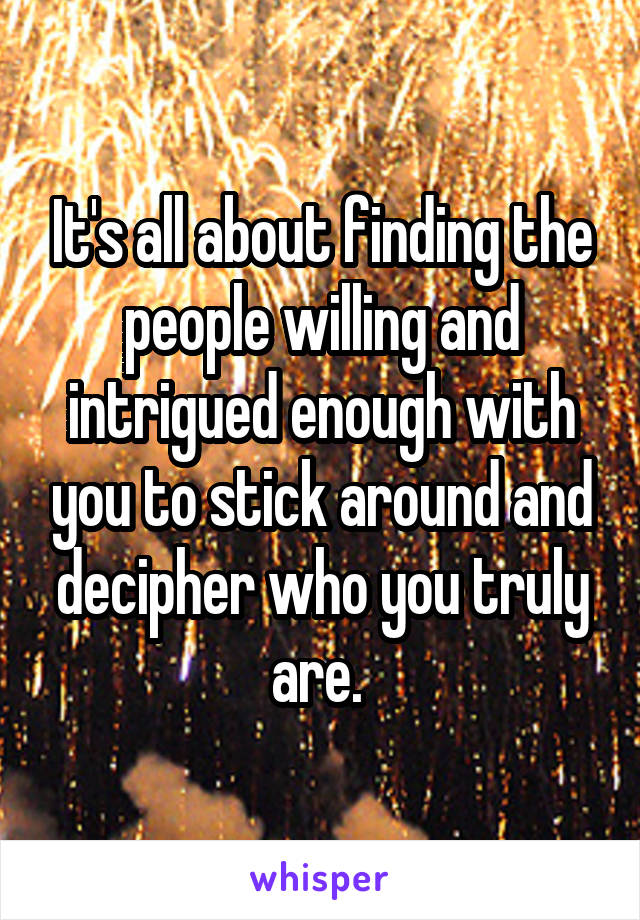 It's all about finding the people willing and intrigued enough with you to stick around and decipher who you truly are. 