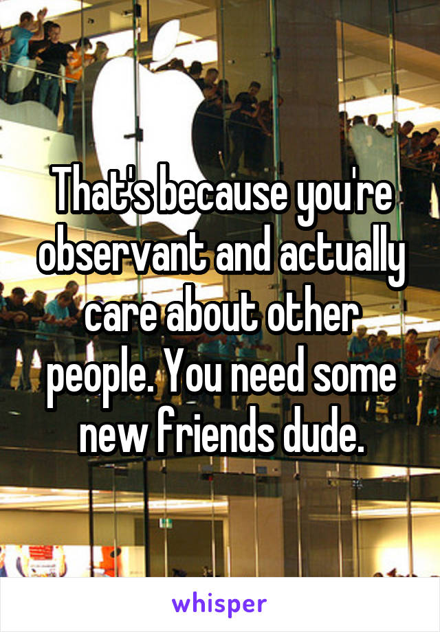 That's because you're observant and actually care about other people. You need some new friends dude.