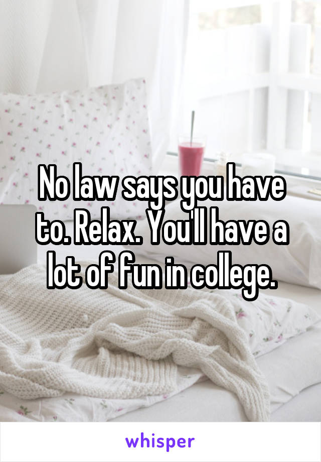 No law says you have to. Relax. You'll have a lot of fun in college.