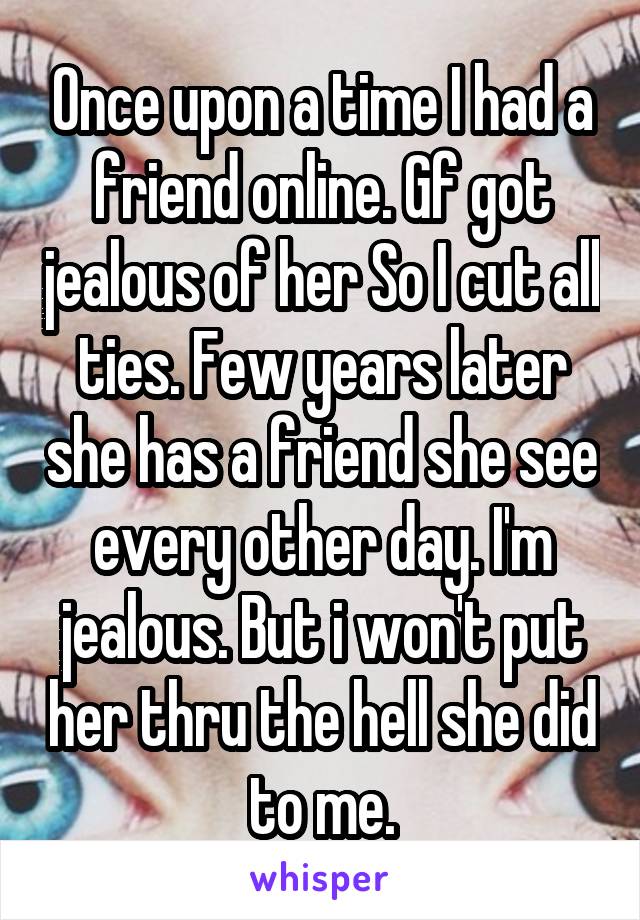 Once upon a time I had a friend online. Gf got jealous of her So I cut all ties. Few years later she has a friend she see every other day. I'm jealous. But i won't put her thru the hell she did to me.