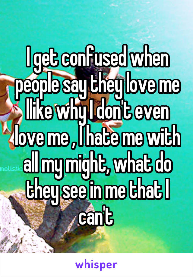 I get confused when people say they love me llike why I don't even love me , I hate me with all my might, what do they see in me that I can't 