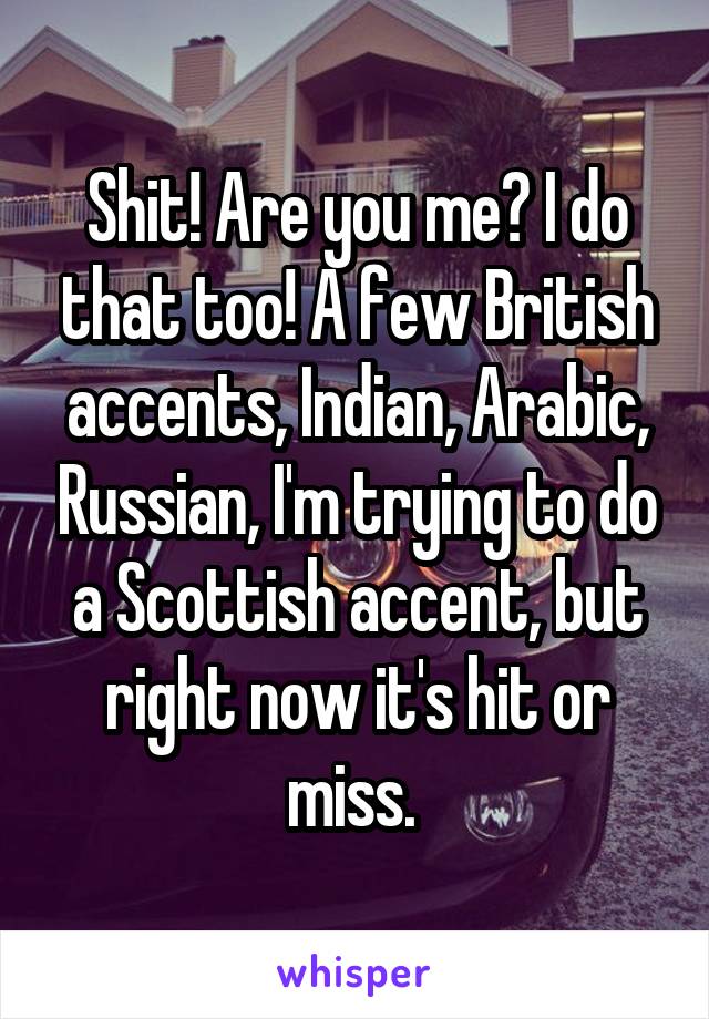 Shit! Are you me? I do that too! A few British accents, Indian, Arabic, Russian, I'm trying to do a Scottish accent, but right now it's hit or miss. 