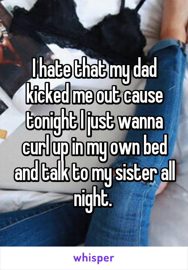 I hate that my dad kicked me out cause tonight I just wanna curl up in my own bed and talk to my sister all night. 