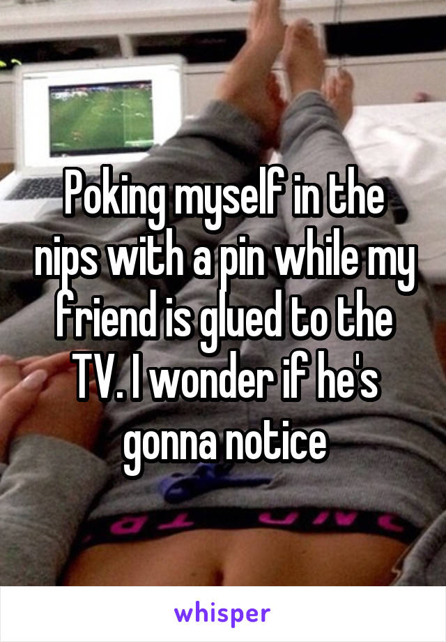 Poking myself in the nips with a pin while my friend is glued to the TV. I wonder if he's gonna notice