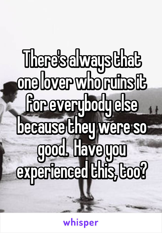 There's always that one lover who ruins it for everybody else because they were so good.  Have you experienced this, too?