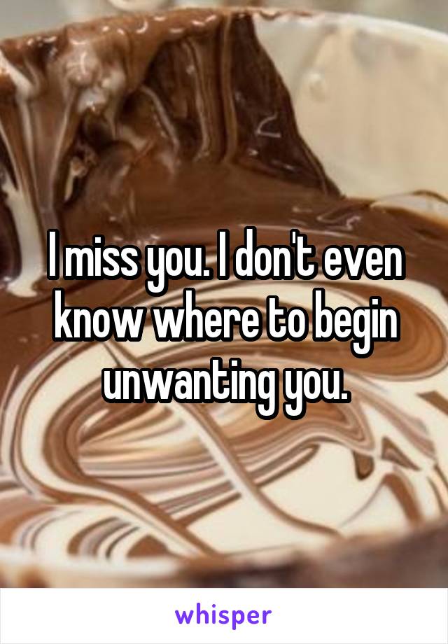 I miss you. I don't even know where to begin unwanting you.