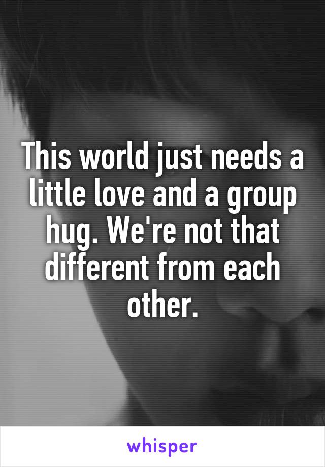 This world just needs a little love and a group hug. We're not that different from each other.