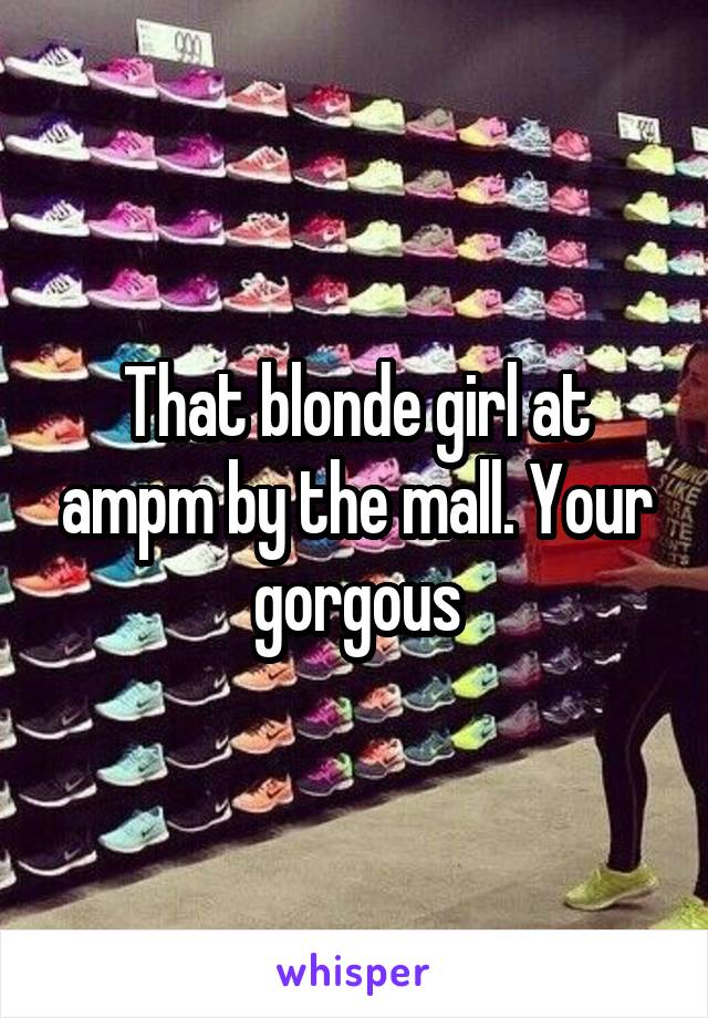 That blonde girl at ampm by the mall. Your gorgous