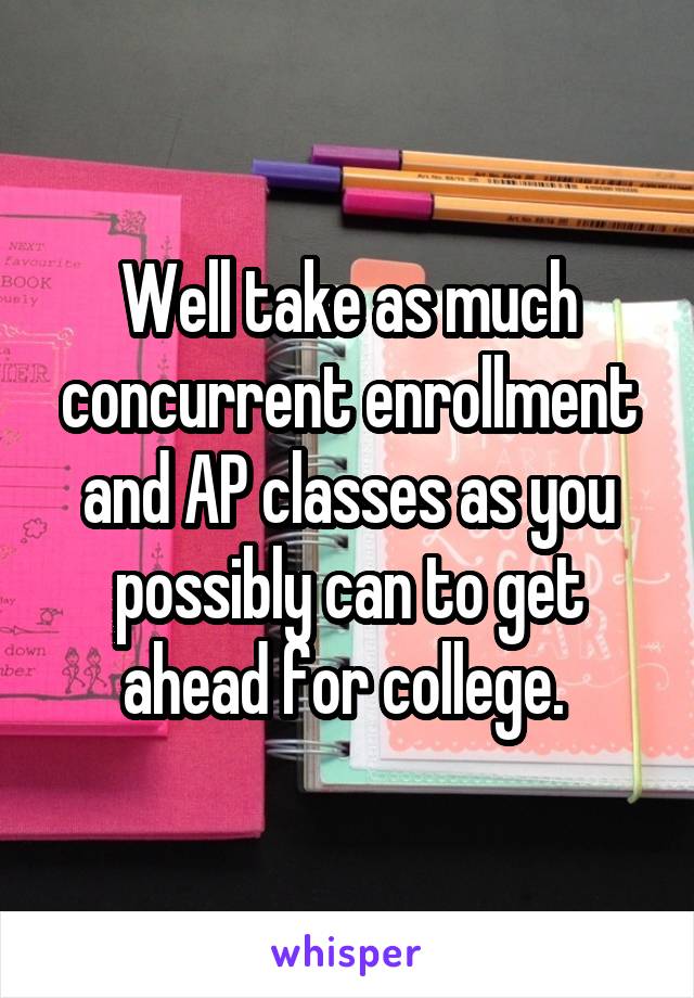 Well take as much concurrent enrollment and AP classes as you possibly can to get ahead for college. 