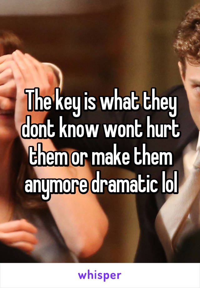 The key is what they dont know wont hurt them or make them anymore dramatic lol