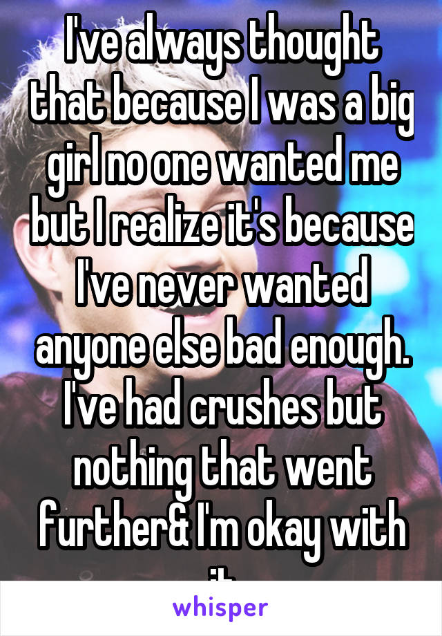 I've always thought that because I was a big girl no one wanted me but I realize it's because I've never wanted anyone else bad enough. I've had crushes but nothing that went further& I'm okay with it