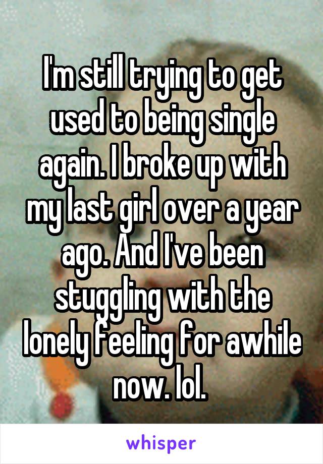 I'm still trying to get used to being single again. I broke up with my last girl over a year ago. And I've been stuggling with the lonely feeling for awhile now. lol. 