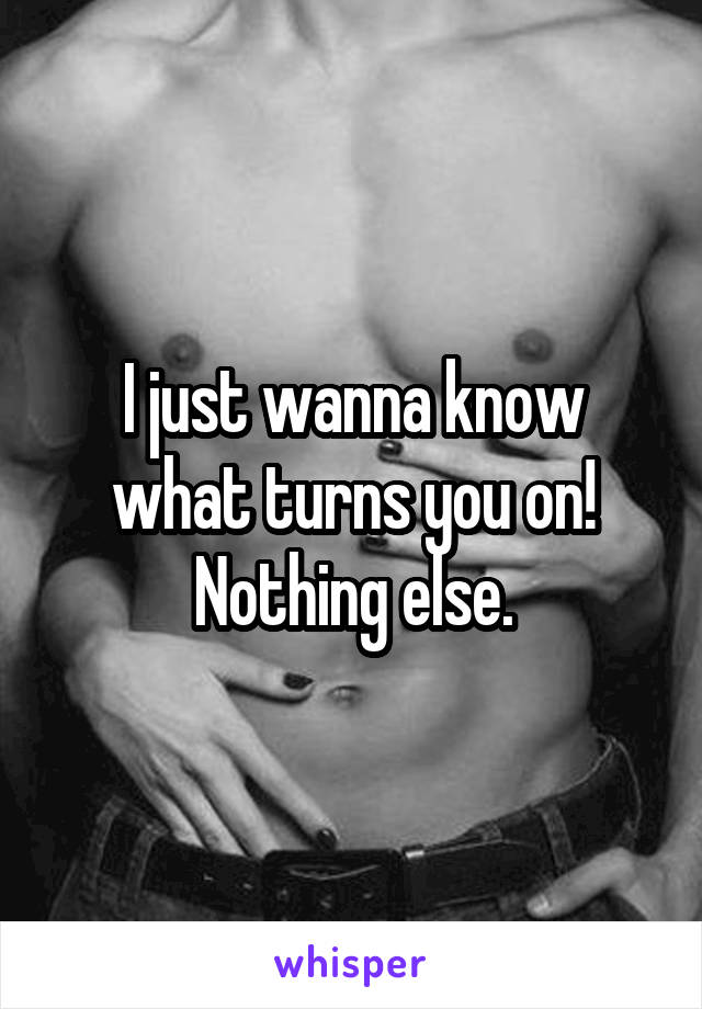 I just wanna know what turns you on! Nothing else.