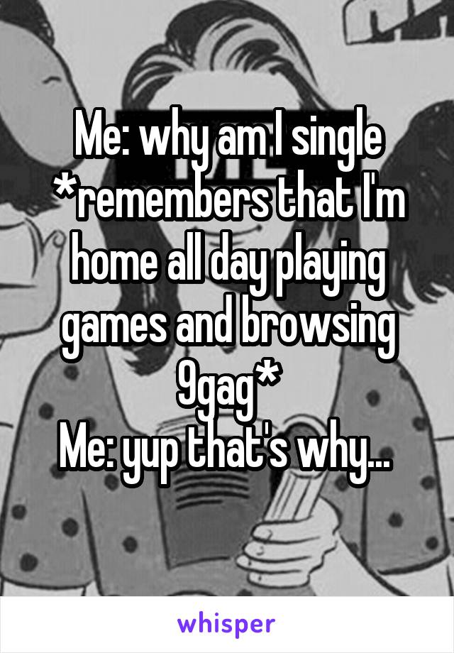 Me: why am I single
*remembers that I'm home all day playing games and browsing 9gag*
Me: yup that's why... 
