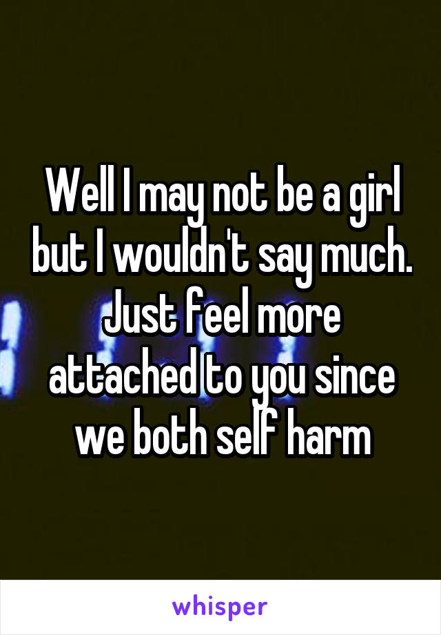 Well I may not be a girl but I wouldn't say much. Just feel more attached to you since we both self harm