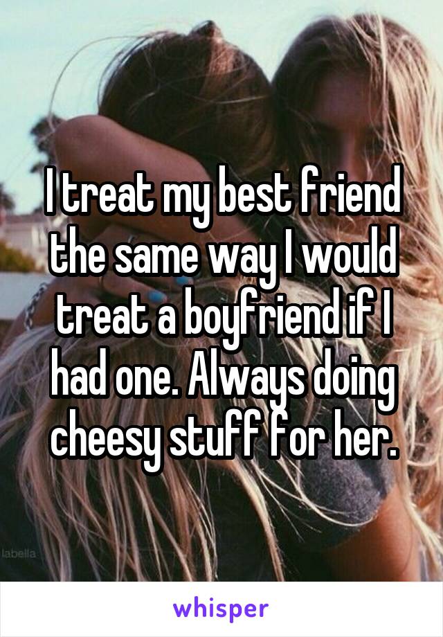 I treat my best friend the same way I would treat a boyfriend if I had one. Always doing cheesy stuff for her.