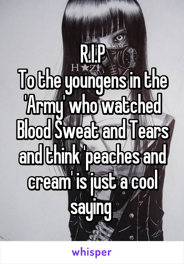 R.I.P
To the youngens in the 'Army' who watched Blood Sweat and Tears and think 'peaches and cream' is just a cool saying 