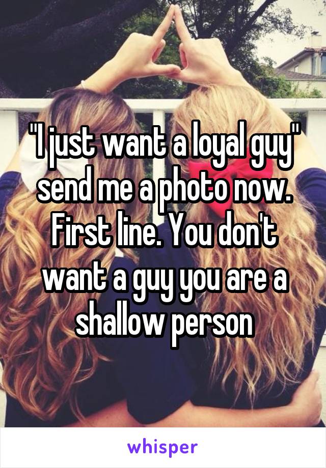 "I just want a loyal guy" send me a photo now. First line. You don't want a guy you are a shallow person