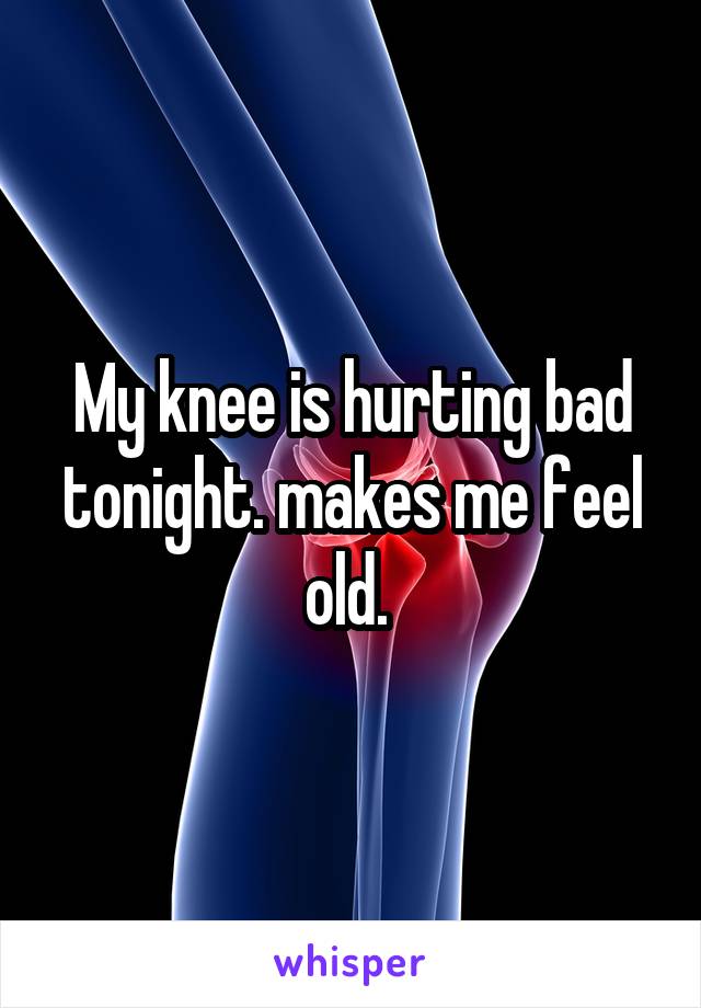 My knee is hurting bad tonight. makes me feel old. 