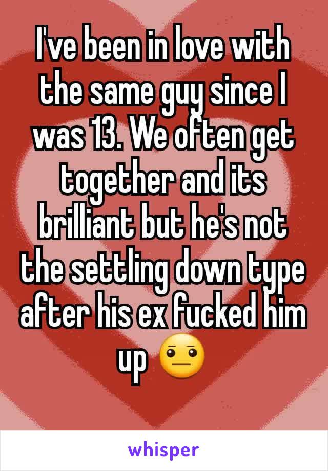 I've been in love with the same guy since I was 13. We often get together and its brilliant but he's not the settling down type after his ex fucked him up 😐