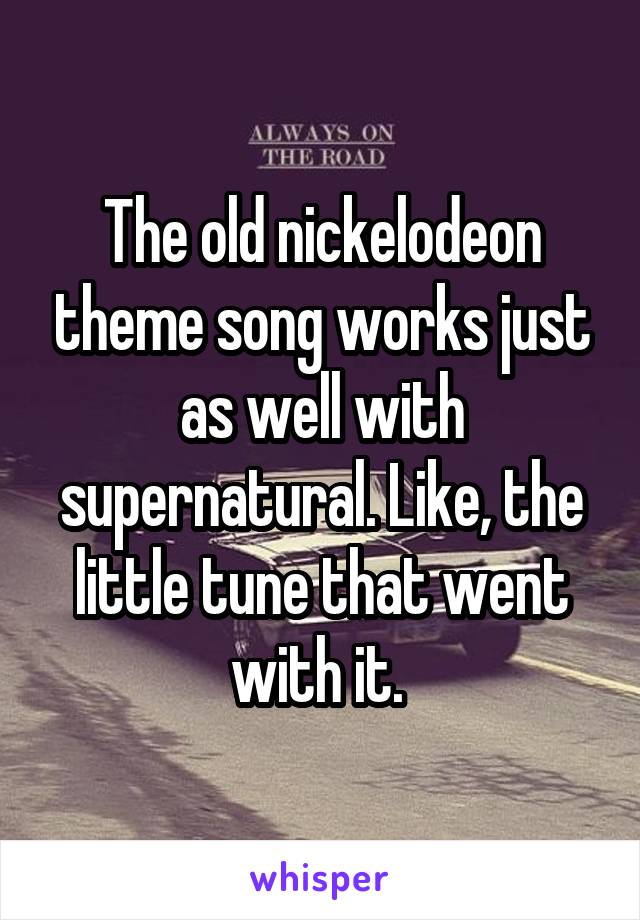 The old nickelodeon theme song works just as well with supernatural. Like, the little tune that went with it. 