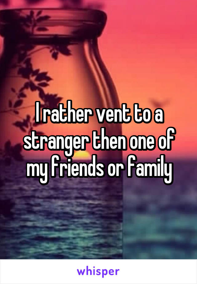 I rather vent to a stranger then one of my friends or family