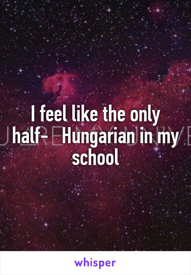 I feel like the only half-   Hungarian in my school