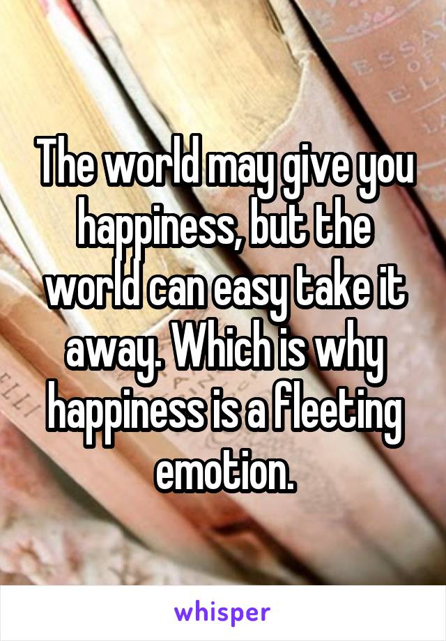 The world may give you happiness, but the world can easy take it away. Which is why happiness is a fleeting emotion.