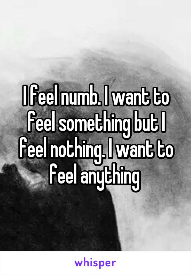 I feel numb. I want to feel something but I feel nothing. I want to feel anything 