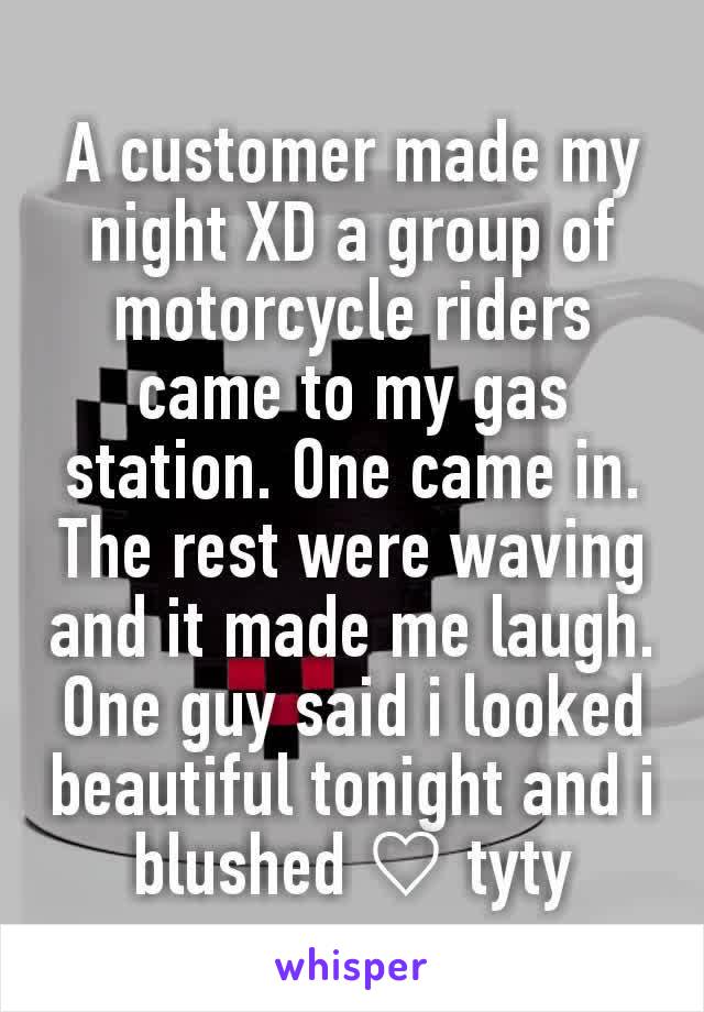 A customer made my night XD a group of motorcycle riders came to my gas station. One came in. The rest were waving and it made me laugh. One guy said i looked beautiful tonight and i blushed ♡ tyty