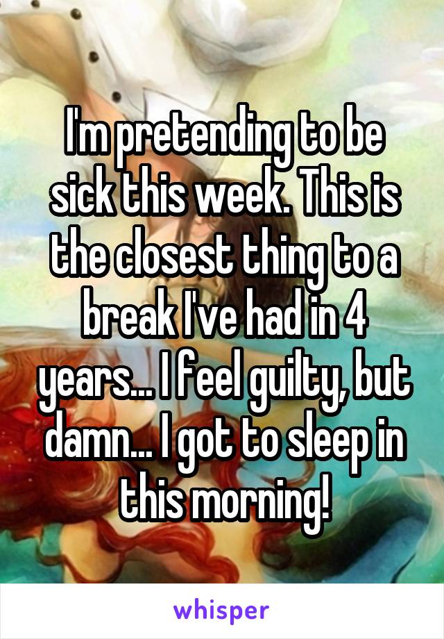 I'm pretending to be sick this week. This is the closest thing to a break I've had in 4 years... I feel guilty, but damn... I got to sleep in this morning!