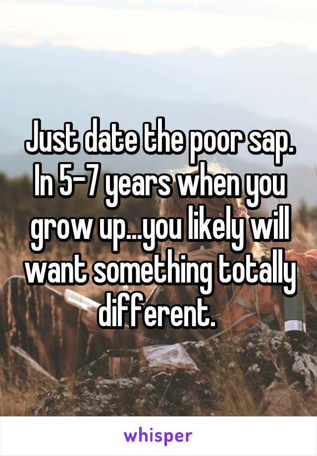 Just date the poor sap. In 5-7 years when you grow up...you likely will want something totally different. 