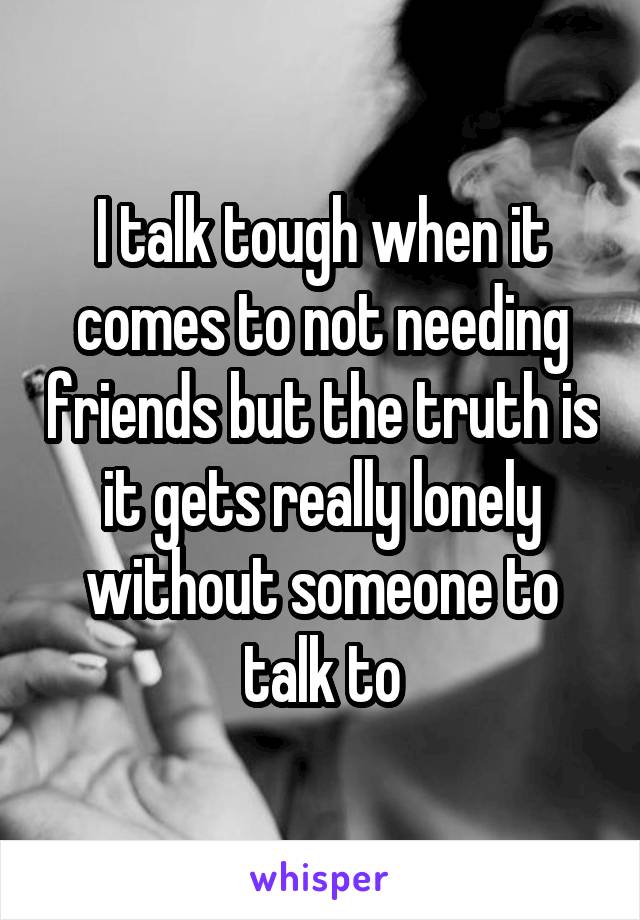 I talk tough when it comes to not needing friends but the truth is it gets really lonely without someone to talk to