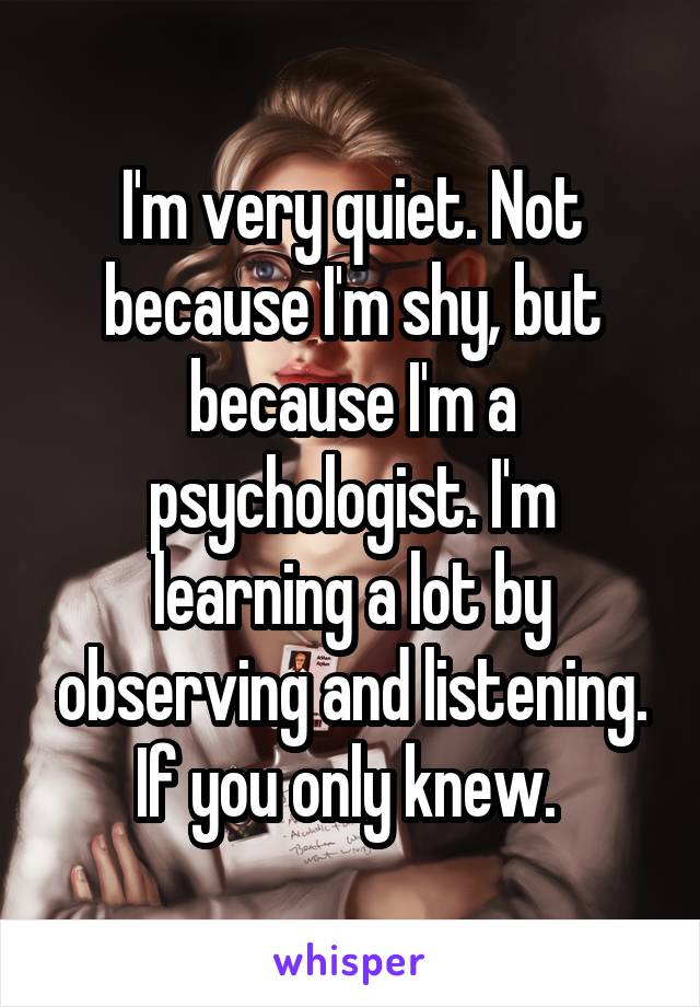 I'm very quiet. Not because I'm shy, but because I'm a psychologist. I'm learning a lot by observing and listening. If you only knew. 