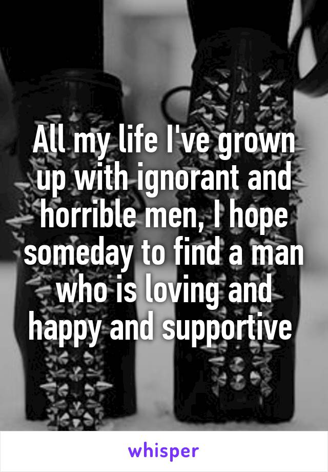 All my life I've grown up with ignorant and horrible men, I hope someday to find a man who is loving and happy and supportive 