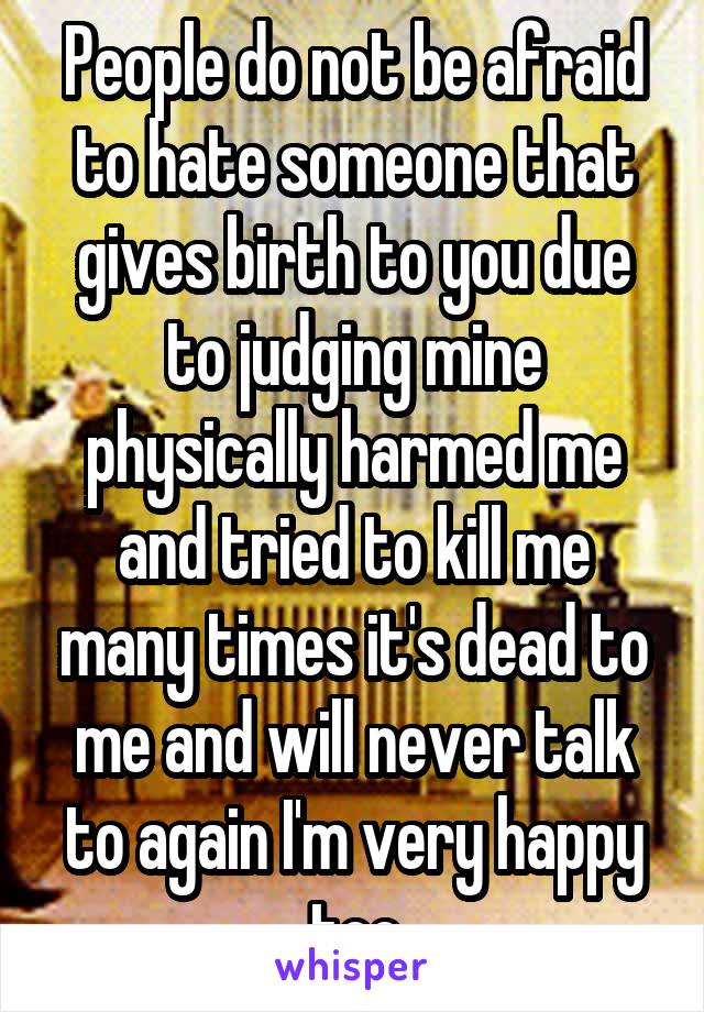 People do not be afraid to hate someone that gives birth to you due to judging mine physically harmed me and tried to kill me many times it's dead to me and will never talk to again I'm very happy too