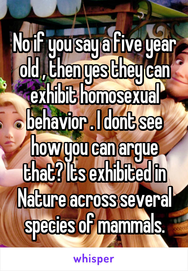 No if you say a five year old , then yes they can exhibit homosexual behavior . I dont see how you can argue that? Its exhibited in Nature across several species of mammals.