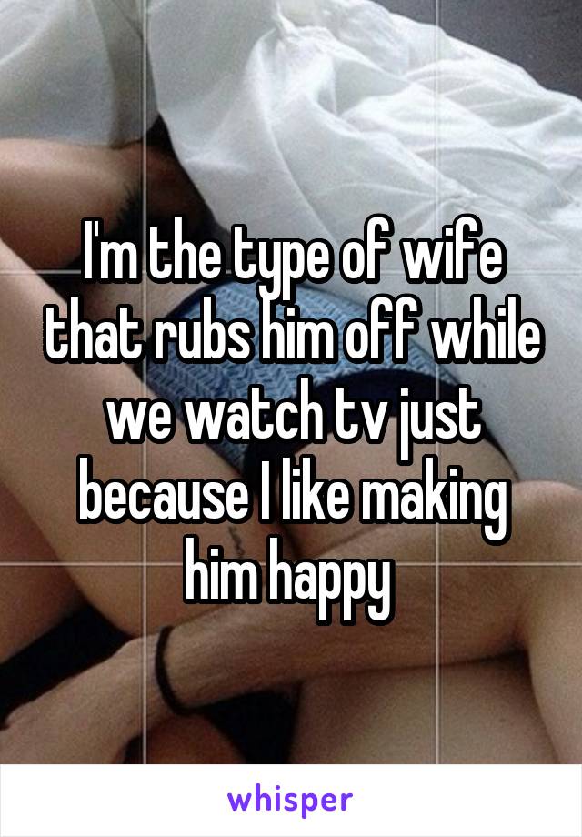 I'm the type of wife that rubs him off while we watch tv just because I like making him happy 