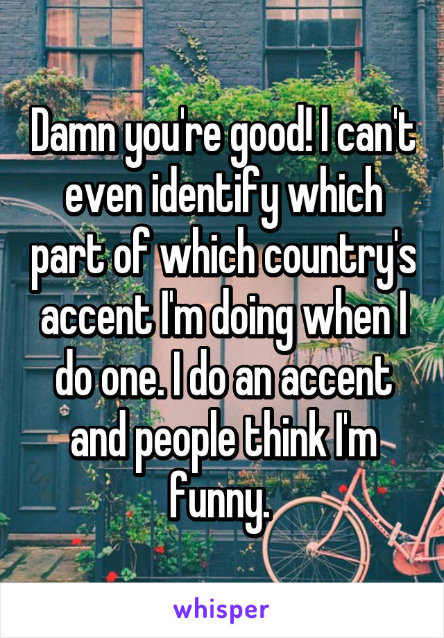 Damn you're good! I can't even identify which part of which country's accent I'm doing when I do one. I do an accent and people think I'm funny. 