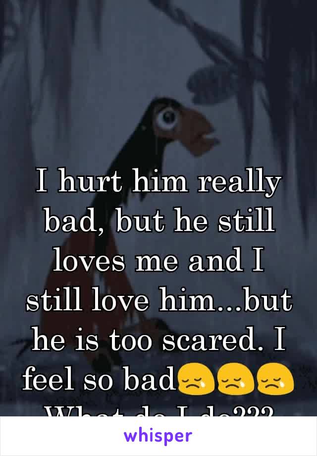 I hurt him really bad, but he still loves me and I still love him...but he is too scared. I feel so bad😢😢😢 What do I do???