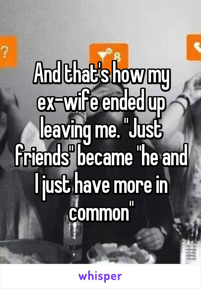 And that's how my ex-wife ended up leaving me. "Just friends" became "he and I just have more in common"