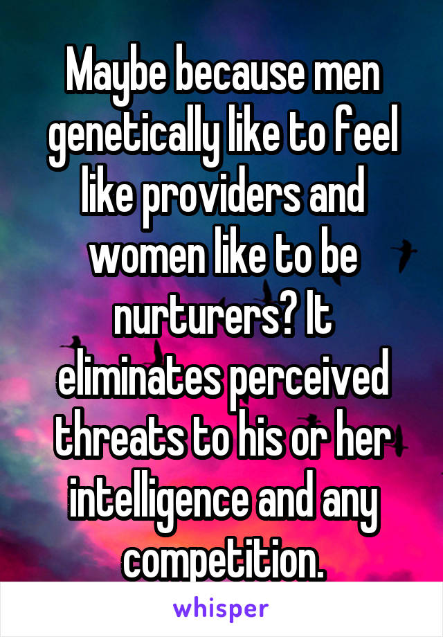 Maybe because men genetically like to feel like providers and women like to be nurturers? It eliminates perceived threats to his or her intelligence and any competition.