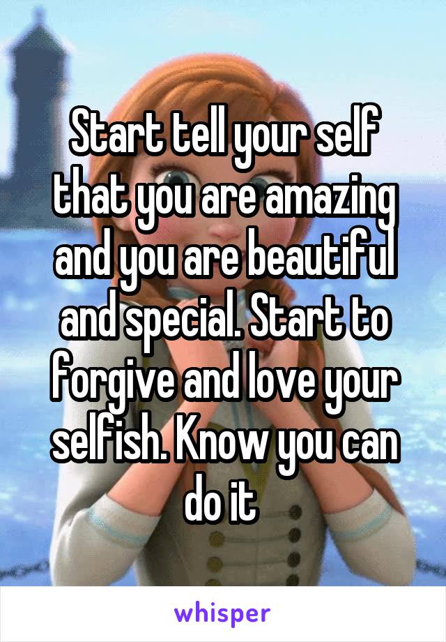 Start tell your self that you are amazing and you are beautiful and special. Start to forgive and love your selfish. Know you can do it 