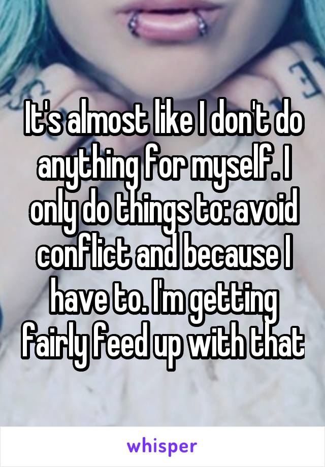 It's almost like I don't do anything for myself. I only do things to: avoid conflict and because I have to. I'm getting fairly feed up with that