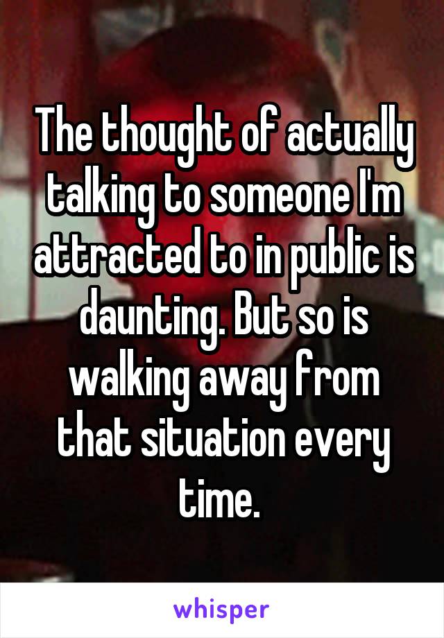 The thought of actually talking to someone I'm attracted to in public is daunting. But so is walking away from that situation every time. 