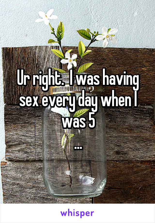 Ur right.  I was having sex every day when I was 5
...