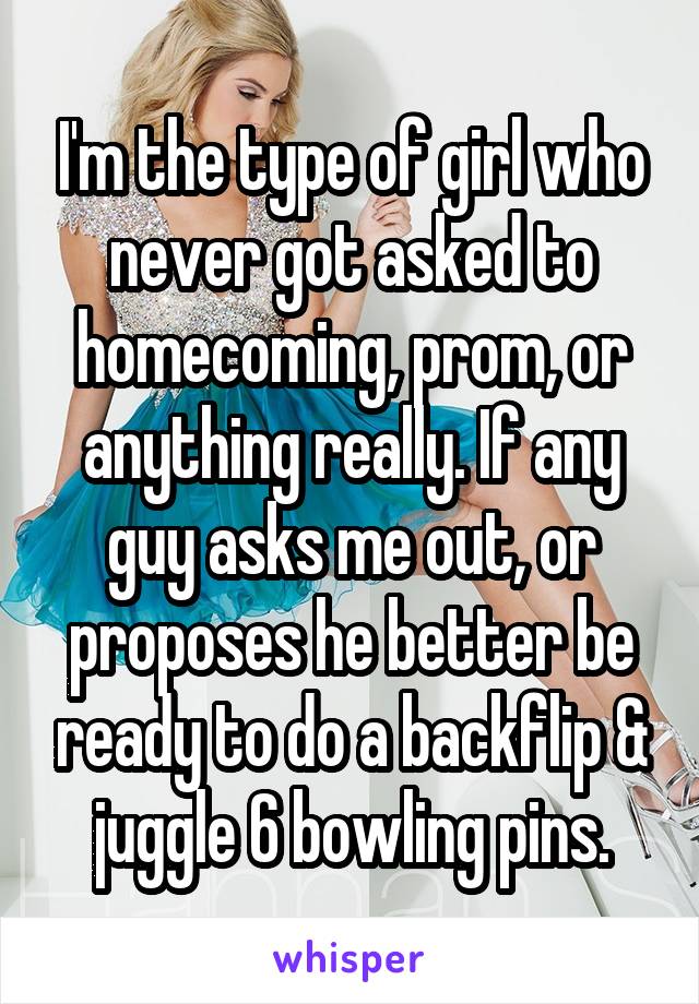 I'm the type of girl who never got asked to homecoming, prom, or anything really. If any guy asks me out, or proposes he better be ready to do a backflip & juggle 6 bowling pins.